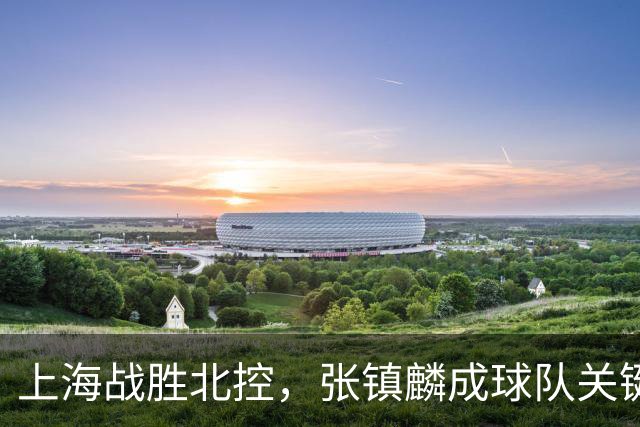 上海战胜北控，张镇麟成球队关键！